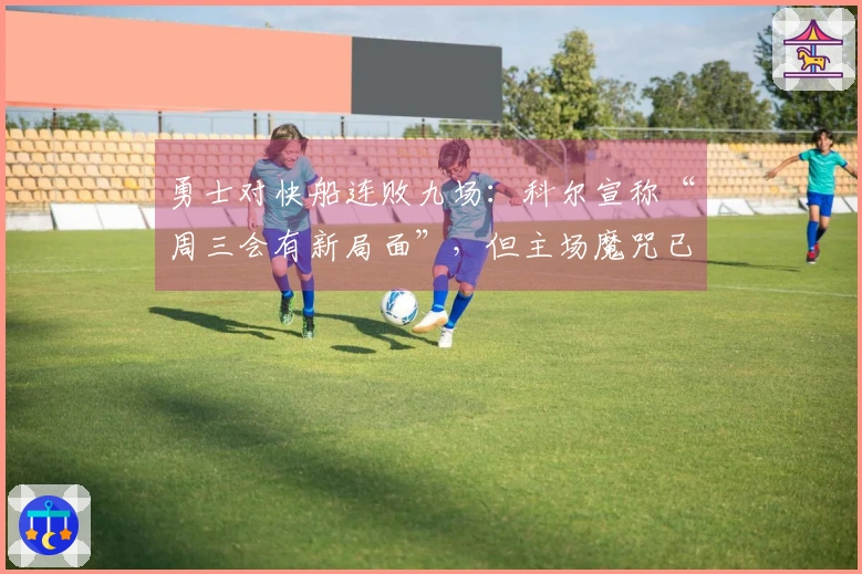 勇士对快船连败九场：科尔宣称“周三会有新局面”，但主场魔咒已延续12年