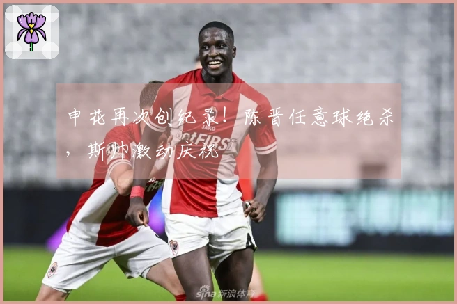 申花再次创纪录！陈晋任意球绝杀，斯帅激动庆祝