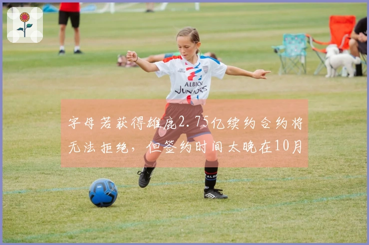字母若获得雄鹿2.75亿续约合约将无法拒绝，但签约时间太晚在10月