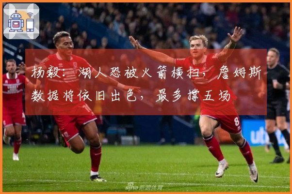 杨毅：湖人恐被火箭横扫，詹姆斯数据将依旧出色，最多撑五场