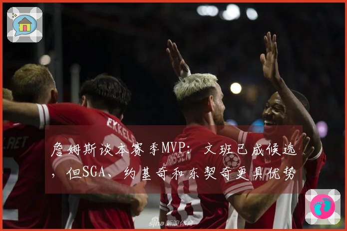 詹姆斯谈本赛季MVP：文班已成候选，但SGA、约基奇和东契奇更具优势