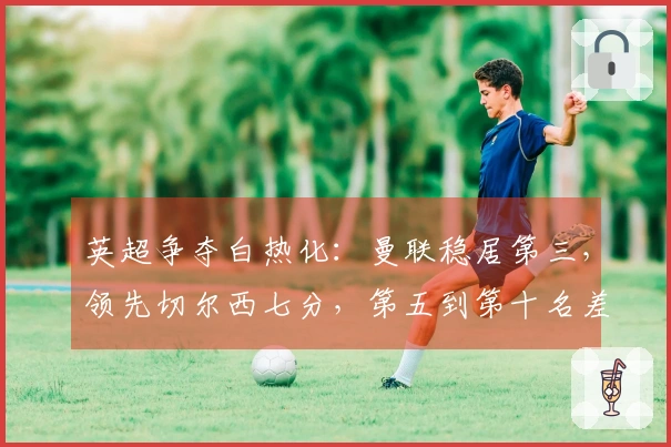 英超争夺白热化：曼联稳居第三，领先切尔西七分，第五到第十名差距仅六分
