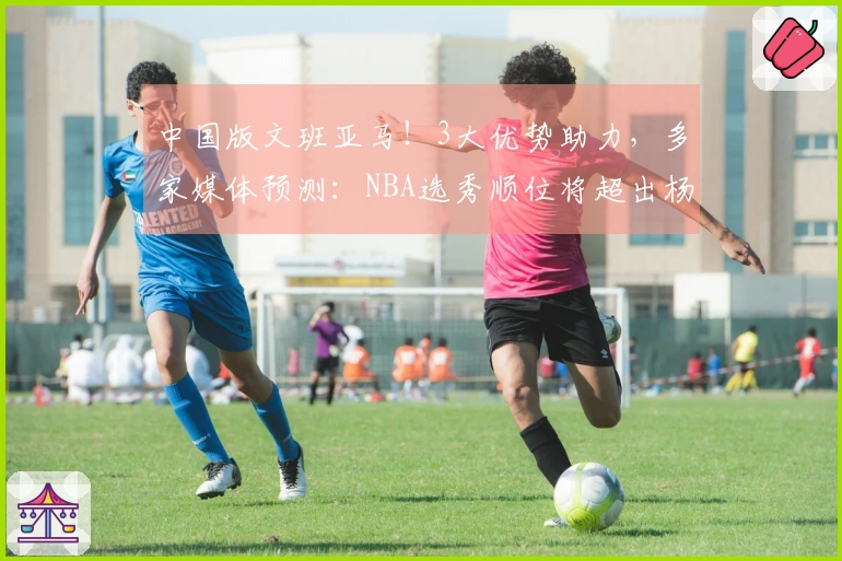 中国版文班亚马！3大优势助力，多家媒体预测：NBA选秀顺位将超出杨瀚森