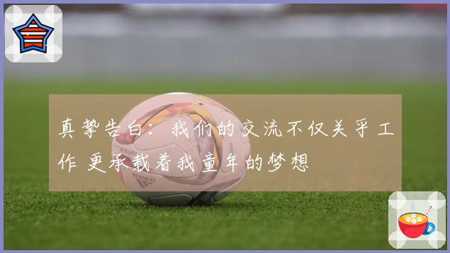 真挚告白：我们的交流不仅关乎工作 更承载着我童年的梦想