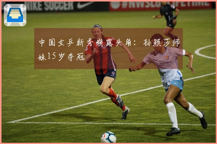 中国女乒新秀崭露头角：孙颖莎师妹15岁夺冠