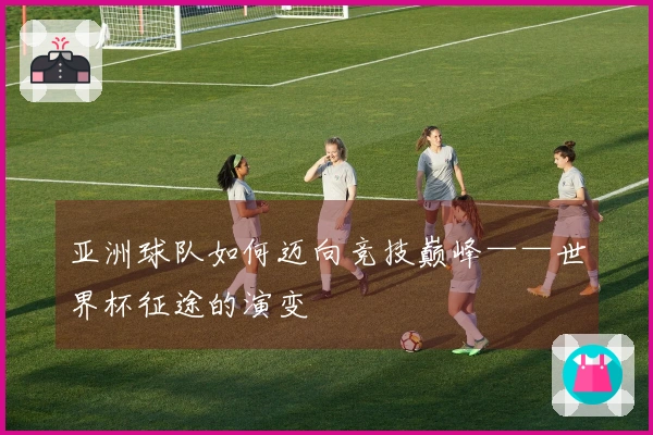 亚洲球队如何迈向竞技巅峰——世界杯征途的演变