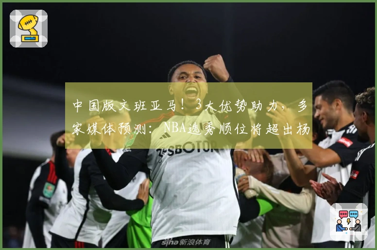 中国版文班亚马！3大优势助力，多家媒体预测：NBA选秀顺位将超出杨瀚森