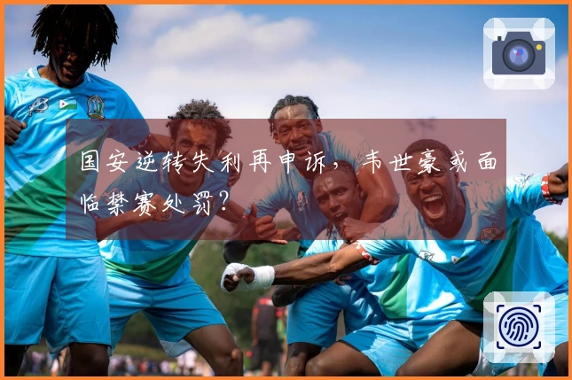 国安逆转失利再申诉，韦世豪或面临禁赛处罚？