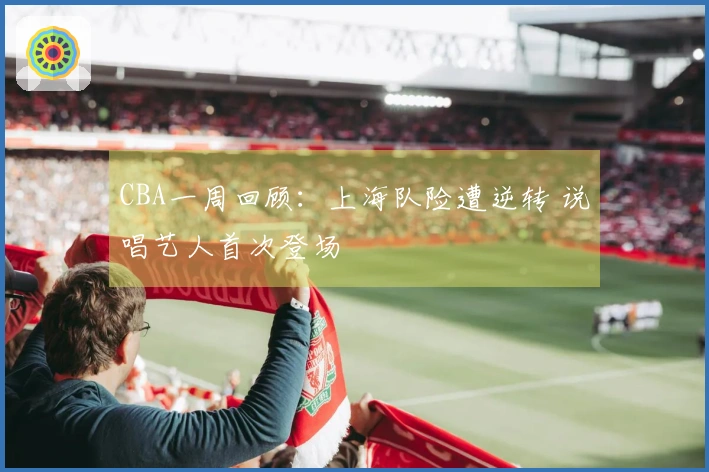 CBA一周回顾：上海队险遭逆转 说唱艺人首次登场