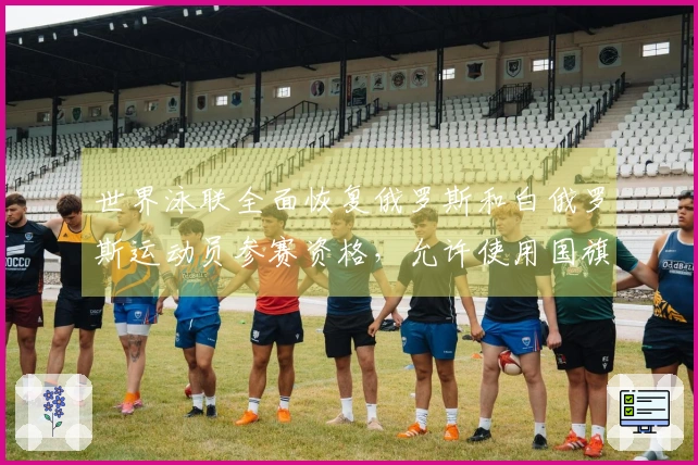 世界泳联全面恢复俄罗斯和白俄罗斯运动员参赛资格，允许使用国旗和国歌等国家象征