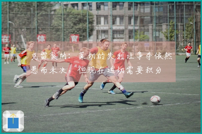 克雷莫纳：莱切的失利让争夺依然悬而未决，但现在迫切需要积分