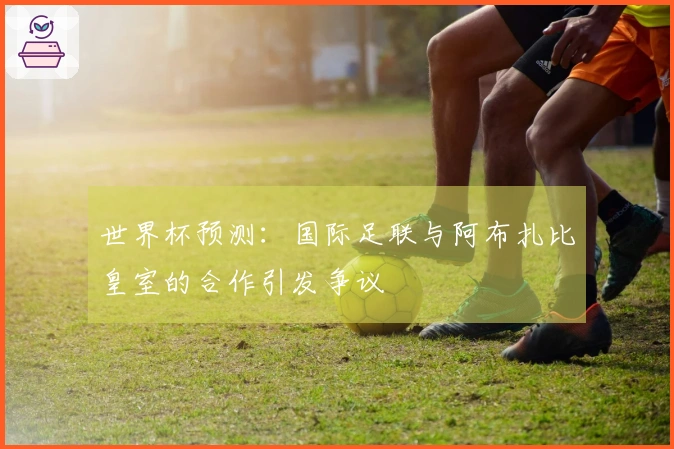 世界杯预测：国际足联与阿布扎比皇室的合作引发争议