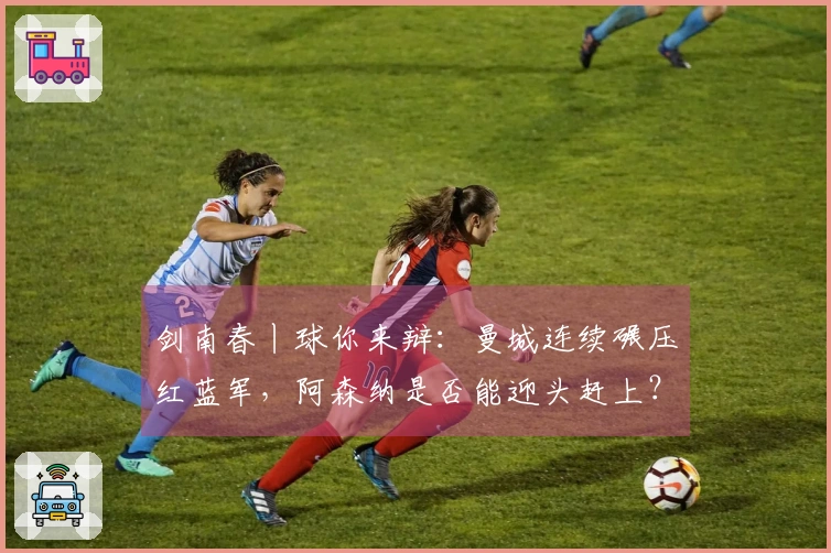 剑南春丨球你来辩：曼城连续碾压红蓝军，阿森纳是否能迎头赶上？