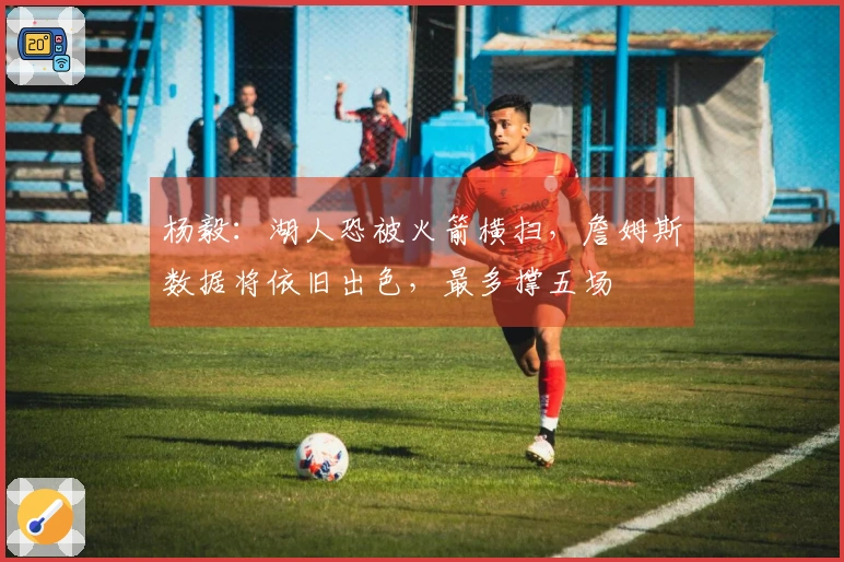 杨毅：湖人恐被火箭横扫，詹姆斯数据将依旧出色，最多撑五场