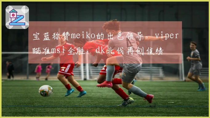 宝蓝称赞meiko的出色领导，viper瞄准msi全胜，dk北伐再创佳绩