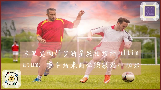卡里克向21岁新星发出续约 ultimatum：赛季结束前必须敲定，切尔西的引援计划受阻