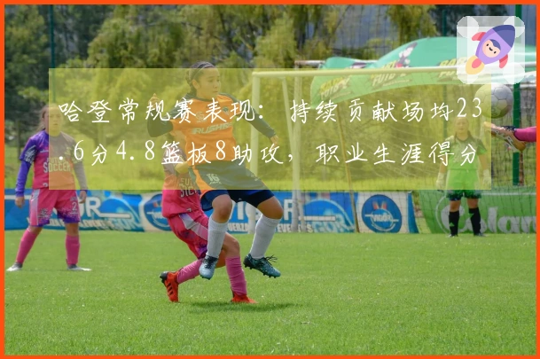 哈登常规赛表现：持续贡献场均23.6分4.8篮板8助攻，职业生涯得分突破29000大关